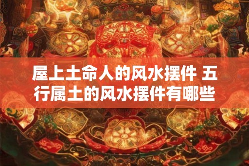 屋上土命人的风水摆件 五行属土的风水摆件有哪些