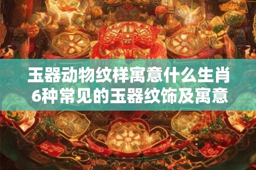 玉器动物纹样寓意什么生肖 6种常见的玉器纹饰及寓意