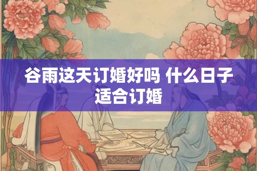 谷雨这天订婚好吗 什么日子适合订婚 谷雨这天订婚好吗 什么日子适合订婚