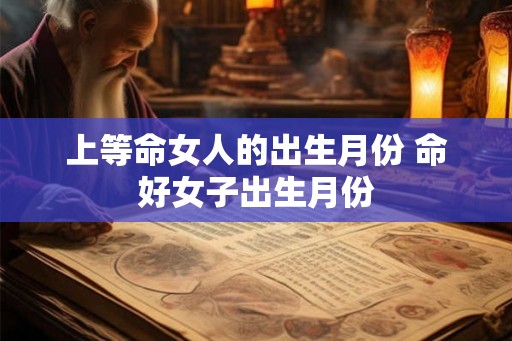 上等命女人的出生月份 命好女子出生月份