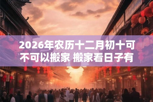 2026年农历十二月初十可不可以搬家 搬家看日子有什么讲究