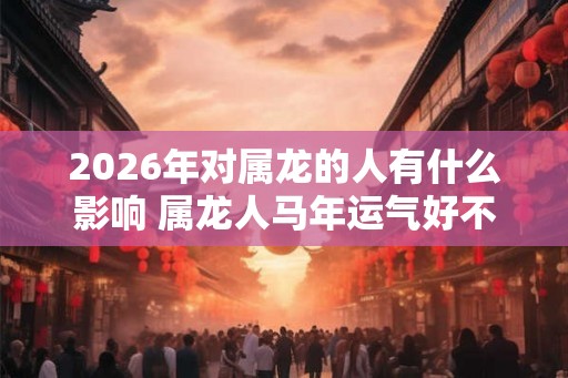 2026年对属龙的人有什么影响 属龙人马年运气好不好