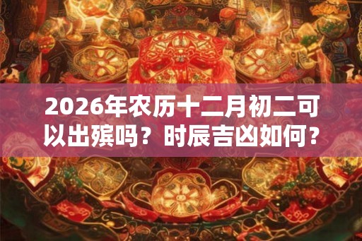 2026年农历十二月初二可以出殡吗?时辰吉凶如何? 2026年农历十二月初二可以出殡吗?时辰吉凶如何?