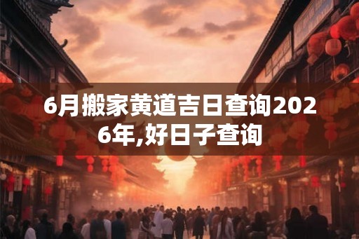 6月搬家黄道吉日查询2026年,好日子查询