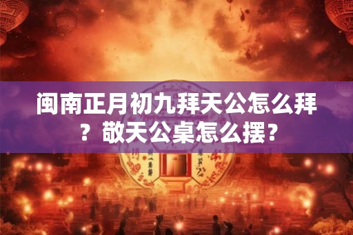 闽南正月初九拜天公怎么拜？敬天公桌怎么摆？