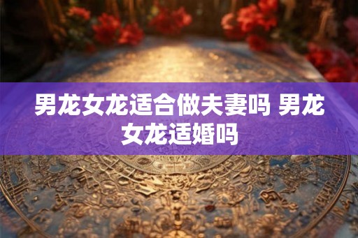 男龙女龙适合做夫妻吗 男龙女龙适婚吗