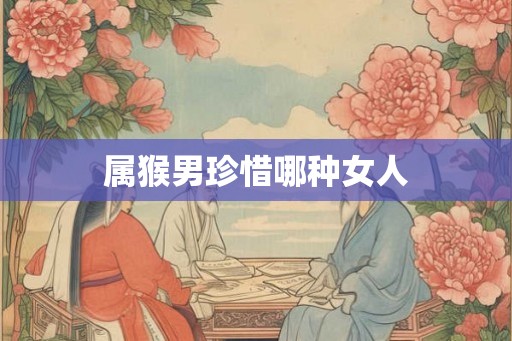 属猴男珍惜哪种女人 属猴男珍惜哪种女人