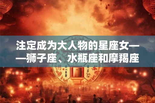 注定成为大人物的星座女——狮子座、水瓶座和摩羯座女性特点解析
