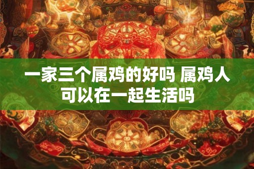 一家三个属鸡的好吗 属鸡人可以在一起生活吗