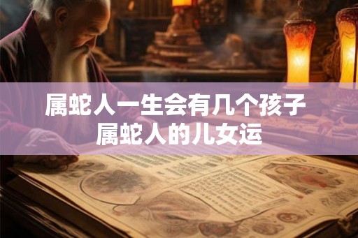 属蛇人一生会有几个孩子 属蛇人的儿女运