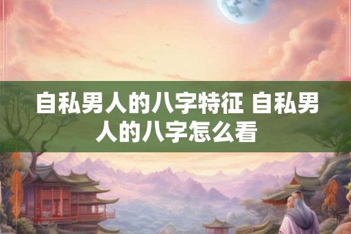 自私男人的八字特征 自私男人的八字怎么看