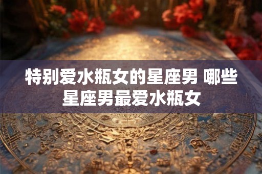 特别爱水瓶女的星座男 哪些星座男最爱水瓶女 特别爱水瓶女的星座男 哪些星座男最爱水瓶女