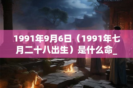 1991年9月6日（1991年七月二十八出生）是什么命_命运如何