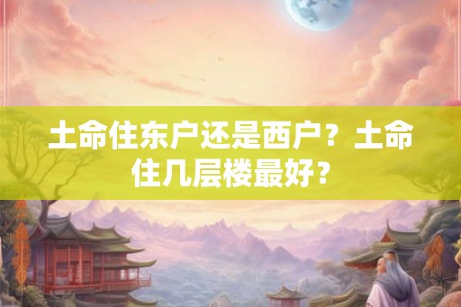 土命住东户还是西户？土命住几层楼最好？
