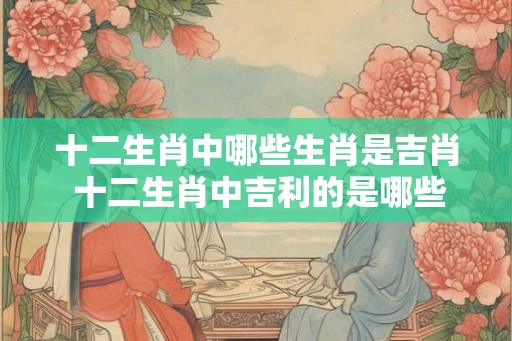 十二生肖中哪些生肖是吉肖 十二生肖中吉利的是哪些