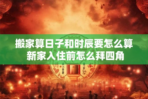 搬家算日子和时辰要怎么算 新家入住前怎么拜四角