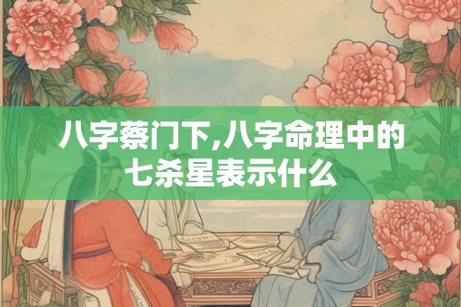 八字蔡门下,八字命理中的七杀星表示什么