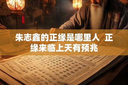 朱志鑫的正缘是哪里人  正缘来临上天有预兆