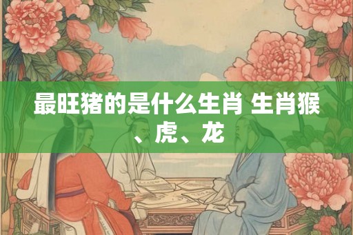 最旺猪的是什么生肖 生肖猴、虎、龙
