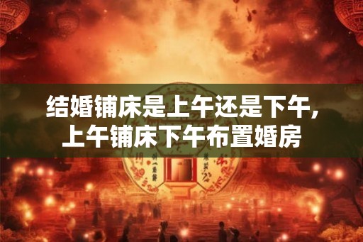 结婚铺床是上午还是下午,上午铺床下午布置婚房