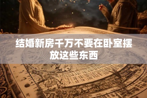 结婚新房千万不要在卧室摆放这些东西 结婚新房千万不要在卧室摆放这些东西