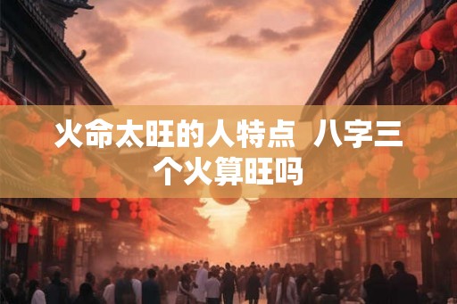火命太旺的人特点  八字三个火算旺吗