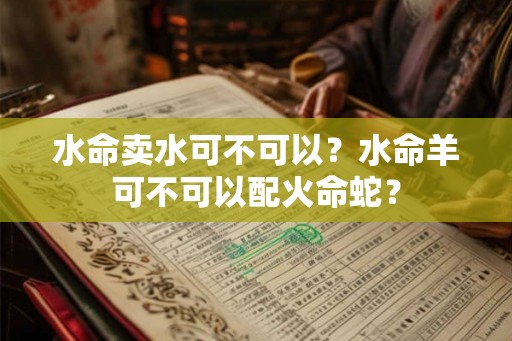 水命卖水可不可以?水命羊可不可以配火命蛇? 水命卖水可不可以?水命羊可不可以配火命蛇?