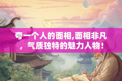 夸一个人的面相,面相非凡，气质独特的魅力人物！