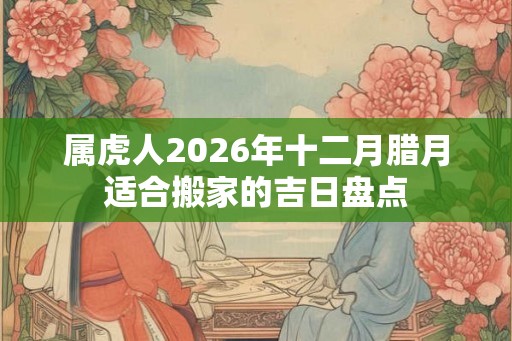属虎人2026年十二月腊月适合搬家的吉日盘点