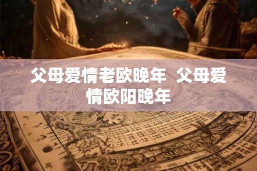 父母爱情老欧晚年 父母爱情欧阳晚年 父母爱情老欧晚年 父母爱情欧阳晚年