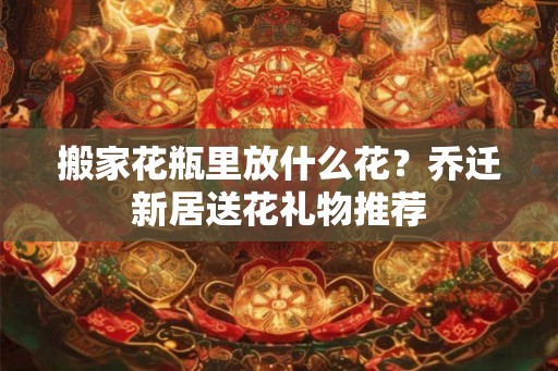 搬家花瓶里放什么花?乔迁新居送花礼物推荐 搬家花瓶里放什么花?乔迁新居送花礼物推荐