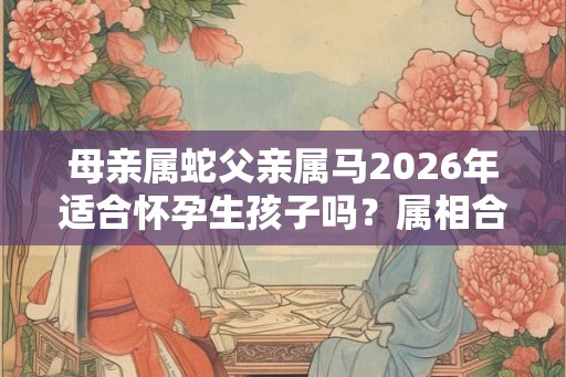 母亲属蛇父亲属马2026年适合怀孕生孩子吗？属相合不合？