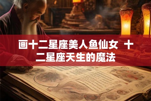 画十二星座美人鱼仙女 十二星座天生的魔法 画十二星座美人鱼仙女 十二星座天生的魔法