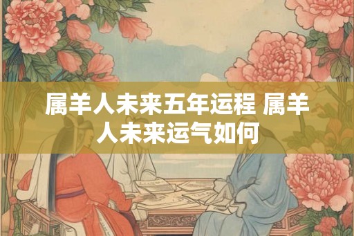属羊人未来五年运程 属羊人未来运气如何