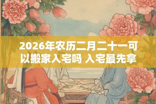 2026年农历二月二十一可以搬家入宅吗 入宅最先拿什么进屋