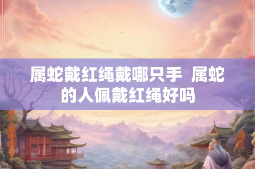 属蛇戴红绳戴哪只手  属蛇的人佩戴红绳好吗