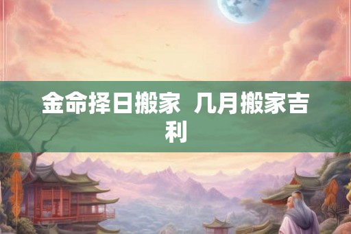 金命择日搬家  几月搬家吉利