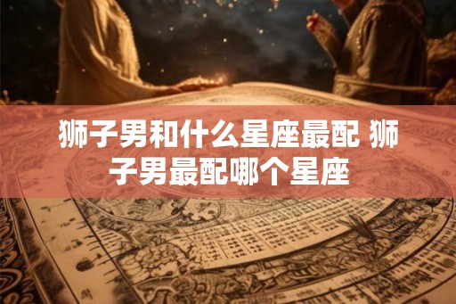 狮子男和什么星座最配 狮子男最配哪个星座 狮子男和什么星座最配 狮子男最配哪个星座