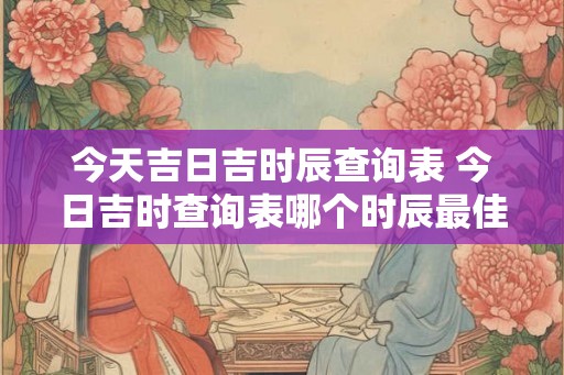 今天吉日吉时辰查询表 今日吉时查询表哪个时辰最佳