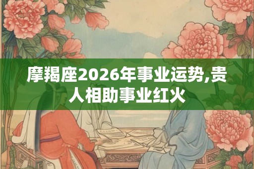摩羯座2026年事业运势,贵人相助事业红火
