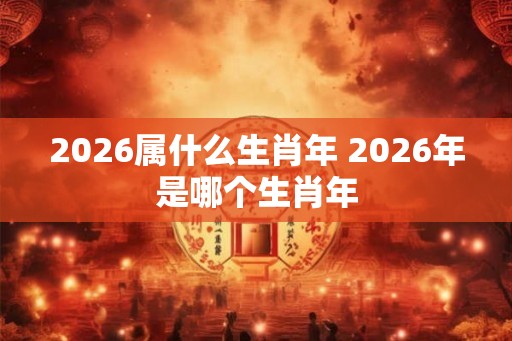 2026属什么生肖年 2026年是哪个生肖年