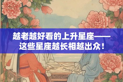 越老越好看的上升星座——这些星座越长相越出众！