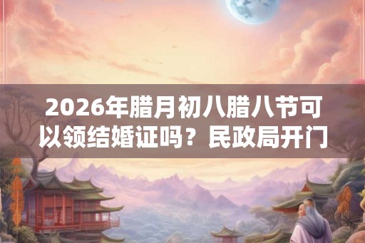 2026年腊月初八腊八节可以领结婚证吗?民政局开门吗? 2026年腊月初八腊八节可以领结婚证吗?民政局开门吗?