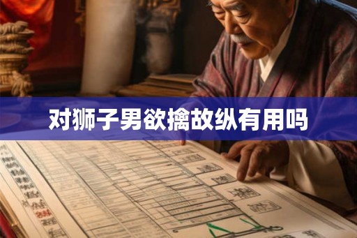 对狮子男欲擒故纵有用吗 对狮子男欲擒故纵有用吗