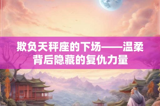 欺负天秤座的下场——温柔背后隐藏的复仇力量