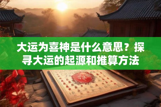 大运为喜神是什么意思？探寻大运的起源和推算方法