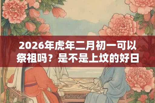 2026年虎年二月初一可以祭祖吗？是不是上坟的好日子？