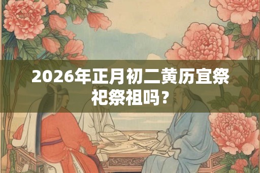 2026年正月初二黄历宜祭祀祭祖吗？