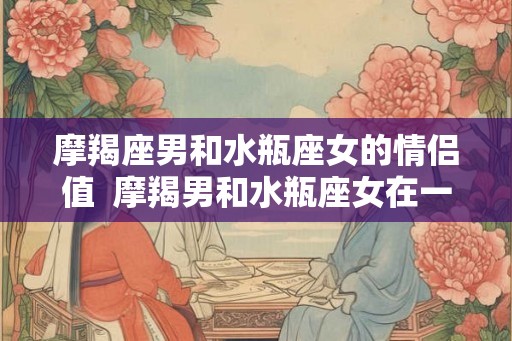 摩羯座男和水瓶座女的情侣值 摩羯男和水瓶座女在一起合适吗 摩羯座男和水瓶座女的情侣值 摩羯男和水瓶座女在一起合适吗