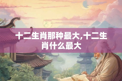 十二生肖那种最大,十二生肖什么最大